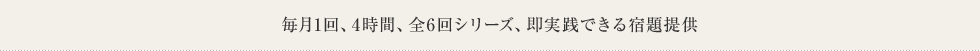 毎月1回、4時間、全6回シリーズ、即実践できる宿題提供